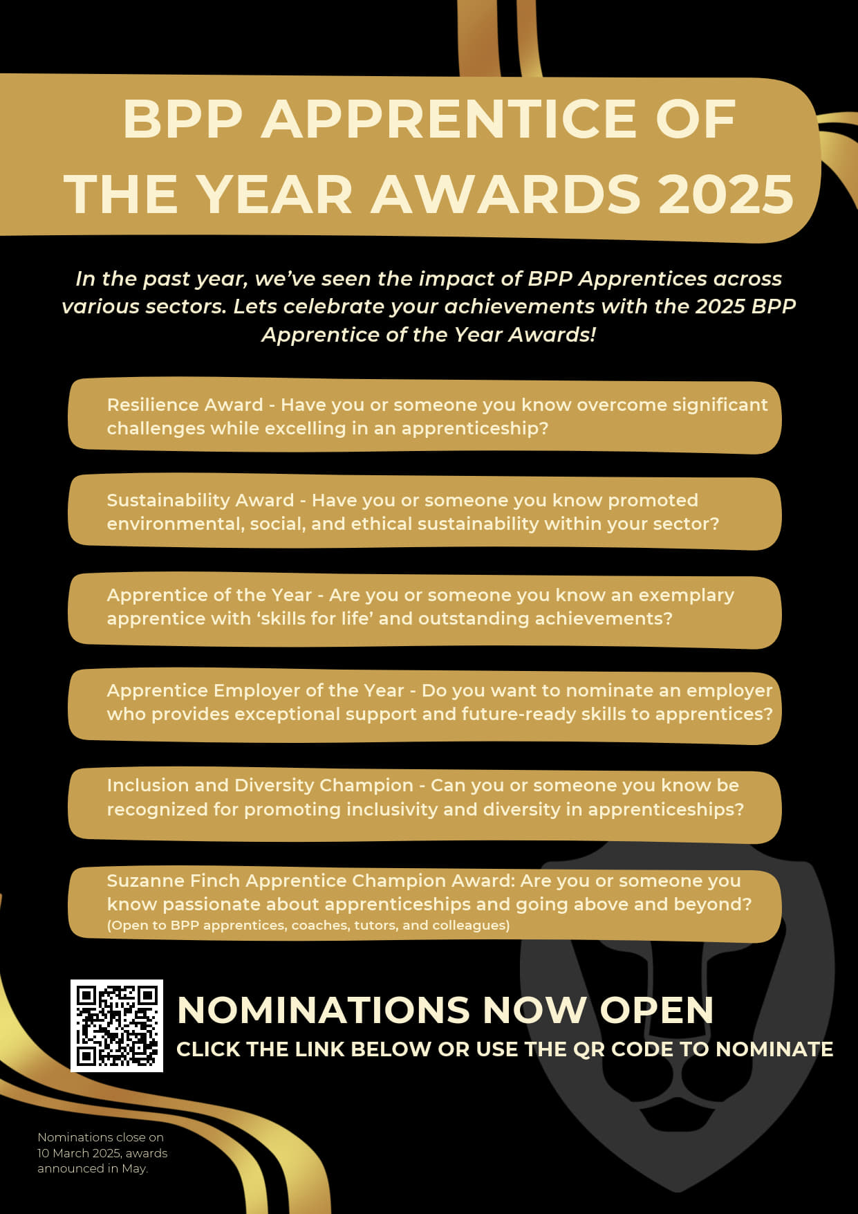 In the past year, we’ve seen the impact of BPP Apprentices across various sectors. Lets celebrate your achievements with the 2025 BPP Apprentice of the Year Awards! This Years Categories are: Resilience Award - Have you or someone you know overcome significant challenges while excelling in an apprenticeship?   Sustainability Award - Have you or someone you know promoted environmental, social, and ethical sustainability within your sector?   Apprentice of the Year - Are you or someone you know an exemplary apprentice with ‘skills for life’ and outstanding achievements?   Apprentice Employer of the Year - Do you want to nominate an employer who provides exceptional support and future-ready skills to apprentices?   Inclusion and Diversity Champion - Can you or someone you know be recognized for promoting inclusivity and diversity in apprenticeships?   Suzanne Finch Apprentice Champion Award: Are you or someone you know passionate about apprenticeships and going above and beyond? (Open to BPP apprentices, coaches, tutors, and colleagues) 